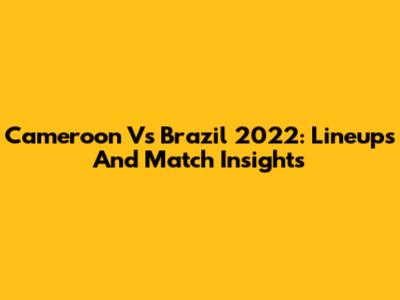 Cameroon Vs Brazil 2022: Lineups And Match Insights