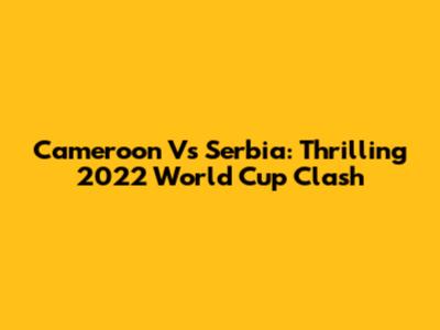 Cameroon Vs Serbia: Thrilling 2022 World Cup Clash