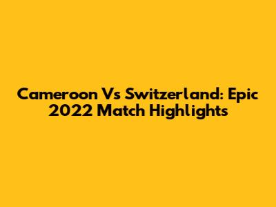 Cameroon Vs Switzerland: Epic 2022 Match Highlights