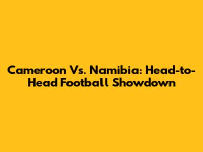 Cameroon Vs. Namibia: Head-to-Head Football Showdown