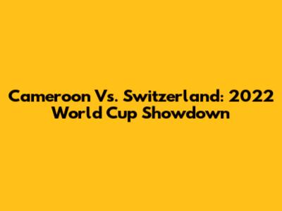 Cameroon Vs. Switzerland: 2022 World Cup Showdown