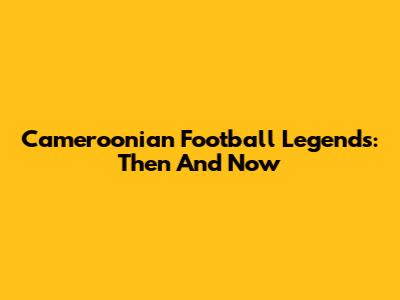Cameroonian Football Legends: Then And Now