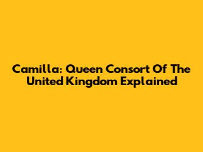Camilla: Queen Consort Of The United Kingdom Explained