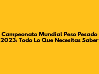 Campeonato Mundial Peso Pesado 2023: Todo Lo Que Necesitas Saber