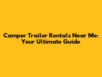 Camper Trailer Rentals Near Me: Your Ultimate Guide