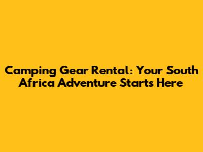 Camping Gear Rental: Your South Africa Adventure Starts Here