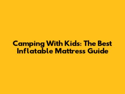 Camping With Kids: The Best Inflatable Mattress Guide