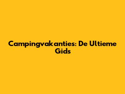 Campingvakanties: De Ultieme Gids