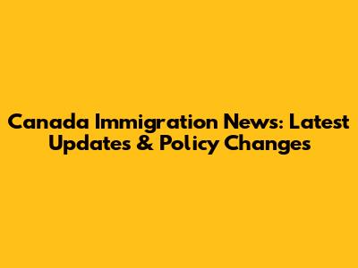 Canada Immigration News: Latest Updates & Policy Changes