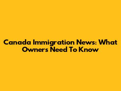 Canada Immigration News: What Owners Need To Know