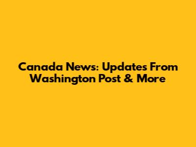 Canada News: Updates From Washington Post & More