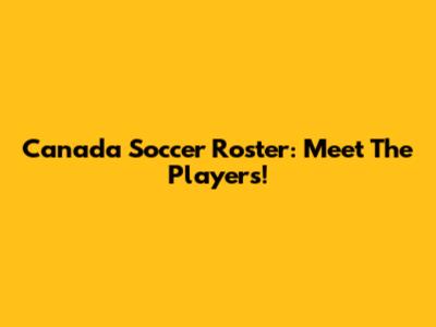 Canada Soccer Roster: Meet The Players!