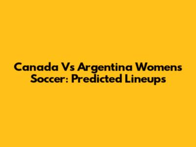 Canada Vs Argentina Women's Soccer: Predicted Lineups