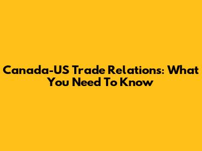 Canada-US Trade Relations: What You Need To Know