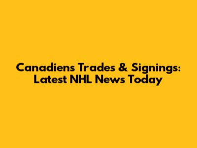 Canadiens Trades & Signings: Latest NHL News Today