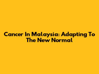 Cancer In Malaysia: Adapting To The New Normal