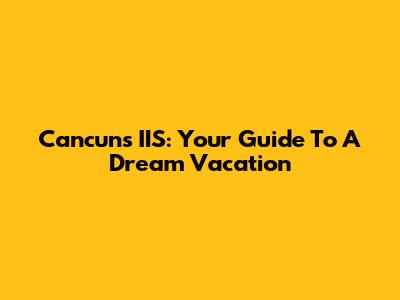 Cancun's IIS: Your Guide To A Dream Vacation