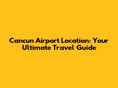 Cancun Airport Location: Your Ultimate Travel Guide