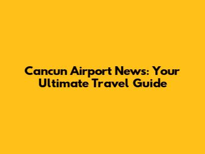 Cancun Airport News: Your Ultimate Travel Guide
