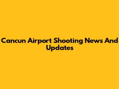 Cancun Airport Shooting News And Updates