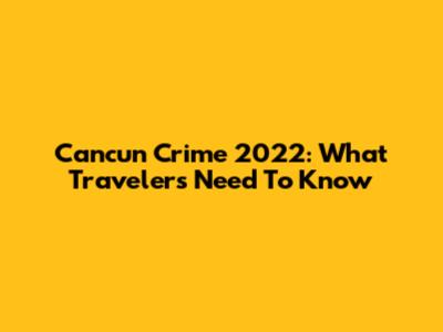 Cancun Crime 2022: What Travelers Need To Know