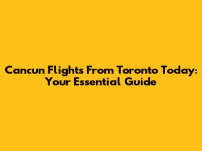 Cancun Flights From Toronto Today: Your Essential Guide