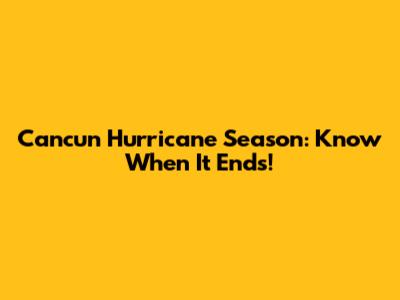 Cancun Hurricane Season: Know When It Ends!