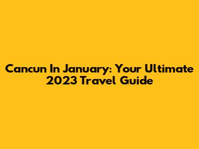 Cancun In January: Your Ultimate 2023 Travel Guide