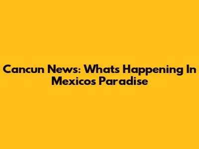 Cancun News: What's Happening In Mexico's Paradise
