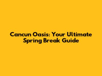Cancun Oasis: Your Ultimate Spring Break Guide