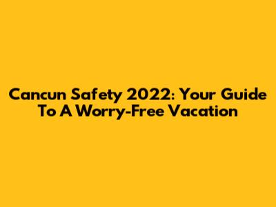 Cancun Safety 2022: Your Guide To A Worry-Free Vacation