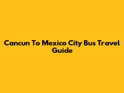 Cancun To Mexico City Bus Travel Guide