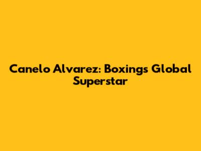 Canelo Alvarez: Boxing's Global Superstar