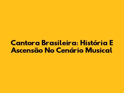 Cantora Brasileira: História E Ascensão No Cenário Musical