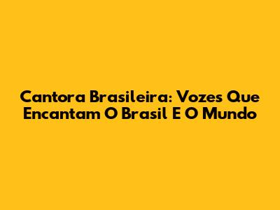 Cantora Brasileira: Vozes Que Encantam O Brasil E O Mundo