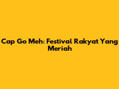 Cap Go Meh: Festival Rakyat Yang Meriah
