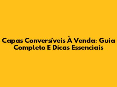 Capas Conversíveis À Venda: Guia Completo E Dicas Essenciais