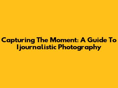 Capturing The Moment: A Guide To Ijournalistic Photography