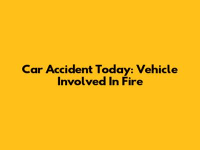 Car Accident Today: Vehicle Involved In Fire