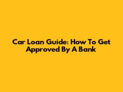 Car Loan Guide: How To Get Approved By A Bank
