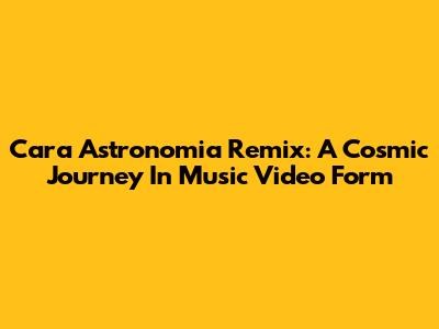 Cara Astronomia Remix: A Cosmic Journey In Music Video Form