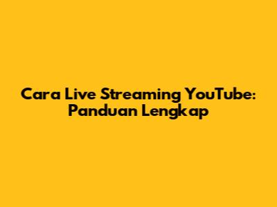 Cara Live Streaming YouTube: Panduan Lengkap