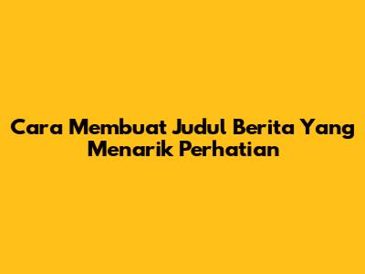 Cara Membuat Judul Berita Yang Menarik Perhatian