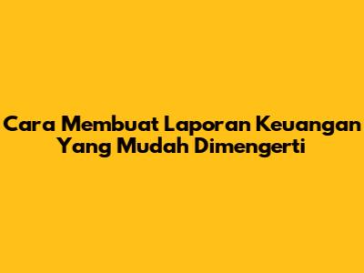 Cara Membuat Laporan Keuangan Yang Mudah Dimengerti
