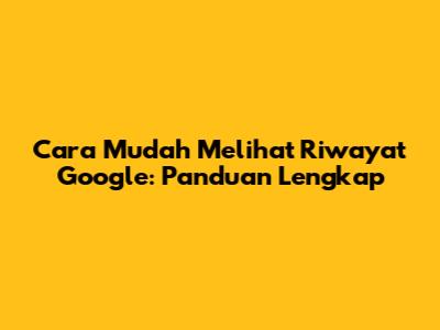 Cara Mudah Melihat Riwayat Google: Panduan Lengkap
