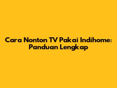 Cara Nonton TV Pakai Indihome: Panduan Lengkap