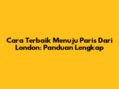 Cara Terbaik Menuju Paris Dari London: Panduan Lengkap