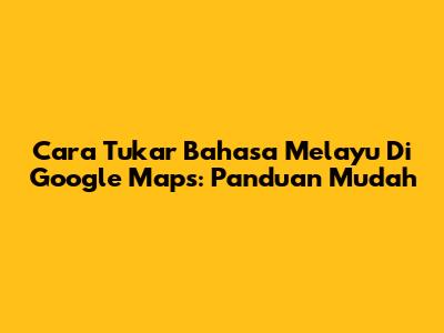 Cara Tukar Bahasa Melayu Di Google Maps: Panduan Mudah