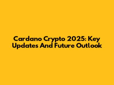 Cardano Crypto 2025: Key Updates And Future Outlook