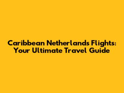 Caribbean Netherlands Flights: Your Ultimate Travel Guide